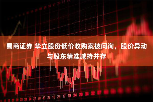 蜀商证券 华立股份低价收购案被问询，股价异动与股东精准减持并存
