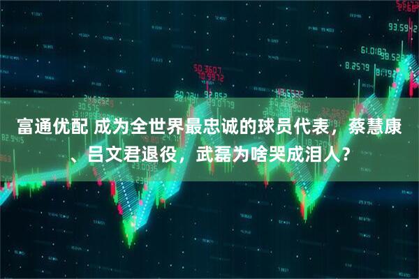 富通优配 成为全世界最忠诚的球员代表，蔡慧康、吕文君退役，武磊为啥哭成泪人？
