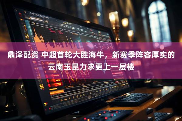 鼎泽配资 中超首轮大胜海牛，新赛季阵容厚实的云南玉昆力求更上一层楼