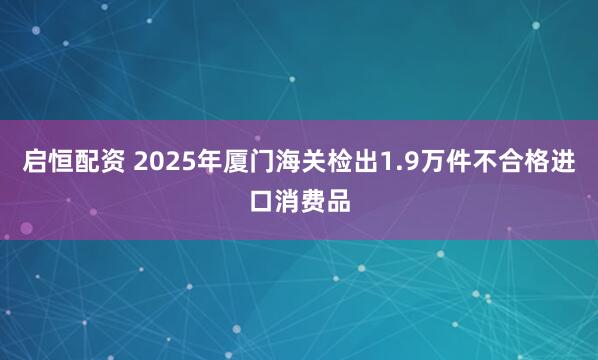 启恒配资 2025年厦门海关检出1.9万件不合格进口消费品