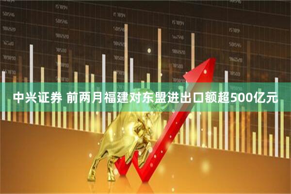 中兴证券 前两月福建对东盟进出口额超500亿元