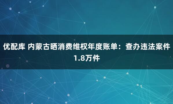 优配库 内蒙古晒消费维权年度账单：查办违法案件1.8万件