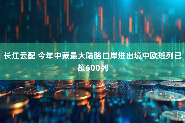 长江云配 今年中蒙最大陆路口岸进出境中欧班列已超600列