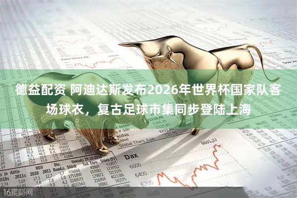 德益配资 阿迪达斯发布2026年世界杯国家队客场球衣，复古足球市集同步登陆上海