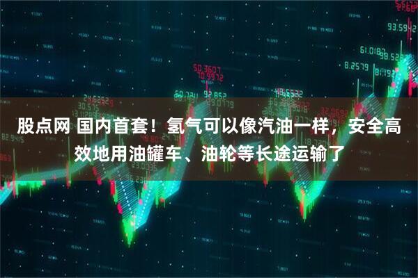 股点网 国内首套！氢气可以像汽油一样，安全高效地用油罐车、油轮等长途运输了