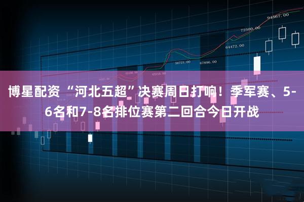 博星配资 “河北五超”决赛周日打响！季军赛、5-6名和7-8名排位赛第二回合今日开战