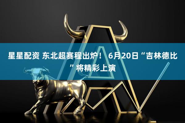 星星配资 东北超赛程出炉！ 6月20日“吉林德比”将精彩上演